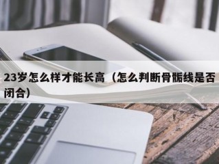 23岁怎么样才能长高（怎么判断骨骺线是否闭合）