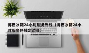 博世冰箱24小时服务热线（博世冰箱24小时服务热线定边县）