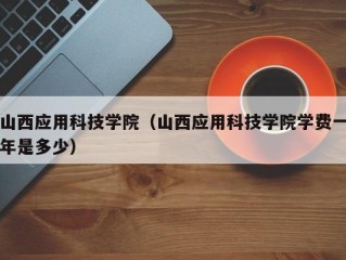 山西应用科技学院（山西应用科技学院学费一年是多少）