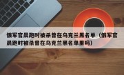 俄军官晨跑时被杀曾在乌克兰黑名单（俄军官晨跑时被杀曾在乌克兰黑名单里吗）