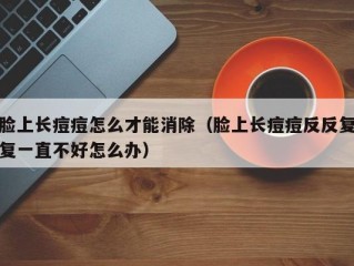 脸上长痘痘怎么才能消除（脸上长痘痘反反复复一直不好怎么办）