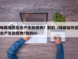 味精加热后会产生致癌物？假的（味精加热后会产生致癌物?假的0）