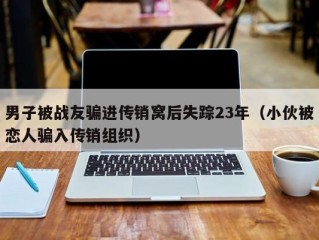 男子被战友骗进传销窝后失踪23年（小伙被恋人骗入传销组织）