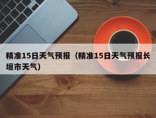 精准15日天气预报（精准15日天气预报长垣市天气）