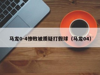 马龙0-4惨败被质疑打假球（马龙04）