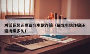 对话花总还原缅北电信诈骗（缅北电信诈骗还能持续多久）