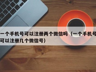 一个手机号可以注册两个微信吗（一个手机号可以注册几个微信号）