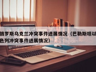 俄罗斯乌克兰冲突事件进展情况（巴勒斯坦以色列冲突事件进展情况）