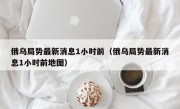 俄乌局势最新消息1小时前（俄乌局势最新消息1小时前地图）