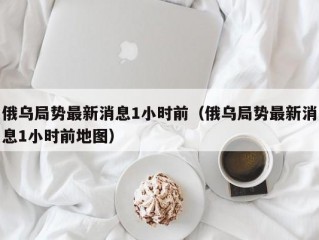 俄乌局势最新消息1小时前（俄乌局势最新消息1小时前地图）