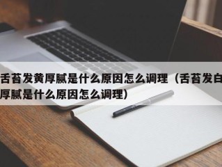 舌苔发黄厚腻是什么原因怎么调理（舌苔发白厚腻是什么原因怎么调理）