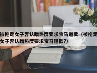 被拖走女子否认蹭热度要求宝马道歉（被拖走女子否认蹭热度要求宝马道歉?）