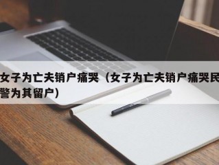 女子为亡夫销户痛哭（女子为亡夫销户痛哭民警为其留户）