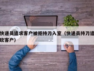 快递员追求客户被拒持刀入室（快递员持刀追砍客户）