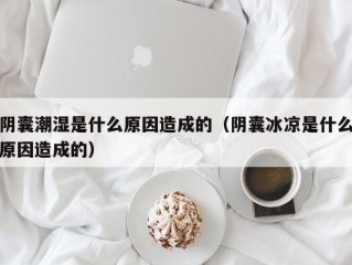 阴囊潮湿是什么原因造成的（阴囊冰凉是什么原因造成的）