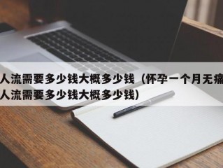 人流需要多少钱大概多少钱（怀孕一个月无痛人流需要多少钱大概多少钱）