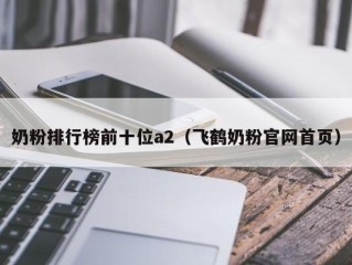 奶粉排行榜前十位a2（飞鹤奶粉官网首页）