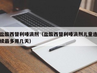 盐酸西替利嗪滴剂（盐酸西替利嗪滴剂儿童连续最多用几天）