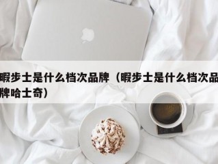 暇步士是什么档次品牌（暇步士是什么档次品牌哈士奇）