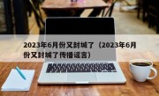 2023年6月份又封城了（2023年6月份又封城了传播谣言）