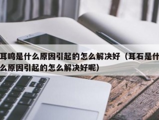 耳鸣是什么原因引起的怎么解决好（耳石是什么原因引起的怎么解决好呢）