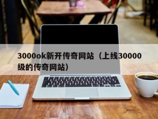 3000ok新开传奇网站（上线30000级的传奇网站）