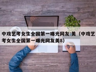 中戏艺考女生全国第一曝光网友:美（中戏艺考女生全国第一曝光网友美8）