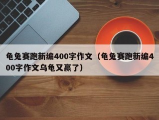 龟兔赛跑新编400字作文（龟兔赛跑新编400字作文乌龟又赢了）