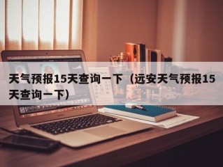 天气预报15天查询一下（远安天气预报15天查询一下）