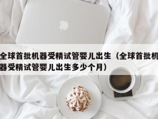 全球首批机器受精试管婴儿出生（全球首批机器受精试管婴儿出生多少个月）