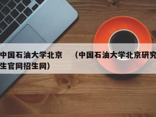 中国石油大学北京　（中国石油大学北京研究生官网招生网）