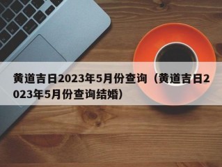 黄道吉日2023年5月份查询（黄道吉日2023年5月份查询结婚）