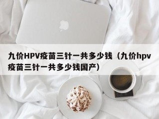 九价HPV疫苗三针一共多少钱（九价hpv疫苗三针一共多少钱国产）