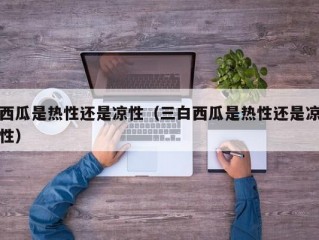 西瓜是热性还是凉性（三白西瓜是热性还是凉性）