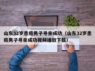 山东32岁患癌男子寻亲成功（山东32岁患癌男子寻亲成功视频播放下载）