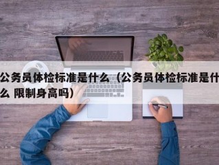 公务员体检标准是什么（公务员体检标准是什么 限制身高吗）