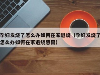 孕妇发烧了怎么办如何在家退烧（孕妇发烧了怎么办如何在家退烧感冒）