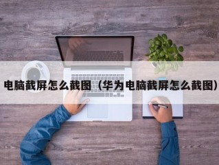 电脑截屏怎么截图（华为电脑截屏怎么截图）