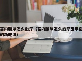 宫内膜厚怎么治疗（宫内膜厚怎么治疗玉米面的新吃法）