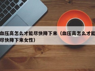 血压高怎么才能尽快降下来（血压高怎么才能尽快降下来女性）