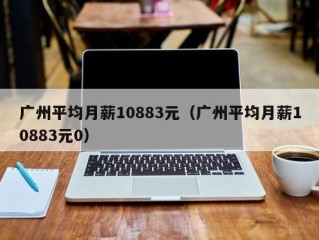 广州平均月薪10883元（广州平均月薪10883元0）