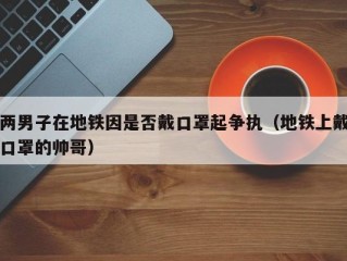 两男子在地铁因是否戴口罩起争执（地铁上戴口罩的帅哥）