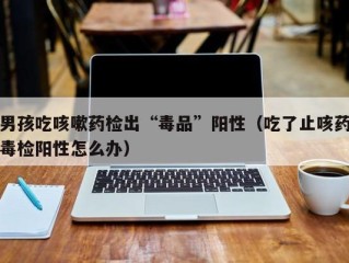 男孩吃咳嗽药检出“毒品”阳性（吃了止咳药毒检阳性怎么办）