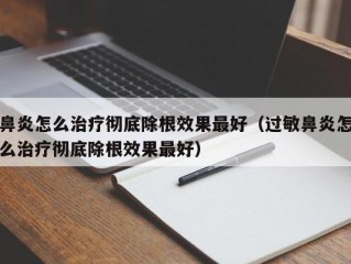 鼻炎怎么治疗彻底除根效果最好（过敏鼻炎怎么治疗彻底除根效果最好）