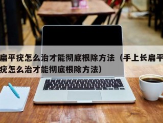 扁平疣怎么治才能彻底根除方法（手上长扁平疣怎么治才能彻底根除方法）