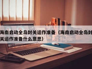 海南启动全岛封关运作准备（海南启动全岛封关运作准备什么意思）