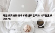 拜登接受皮肤癌手术癌组织已切除（拜登重病进医院）