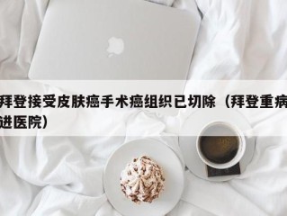 拜登接受皮肤癌手术癌组织已切除（拜登重病进医院）