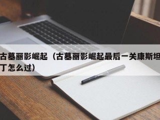 古墓丽影崛起（古墓丽影崛起最后一关康斯坦丁怎么过）