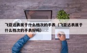 飞亚达表属于什么档次的手表（飞亚达表属于什么档次的手表好吗）